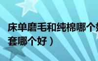 床单磨毛和纯棉哪个好（纯棉和磨毛床品四件套哪个好）