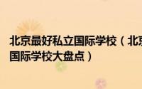 北京最好私立国际学校（北京十大私立高中:北京十大最好的国际学校大盘点）