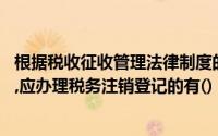 根据税收征收管理法律制度的规定,纳税人发生的下列情形中,应办理税务注销登记的有()