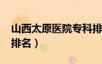 山西太原医院专科排名（2014太原专科学校排名）