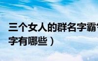 三个女人的群名字霸气（适合三个女人的群名字有哪些）