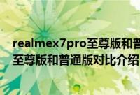 realmex7pro至尊版和普通版区别是什么（realmex7pro至尊版和普通版对比介绍）