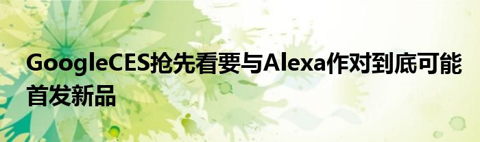 GoogleCES抢先看要与Alexa作对到底可能首发新品