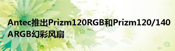 Antec推出Prizm120RGB和Prizm120/140ARGB幻彩风扇
