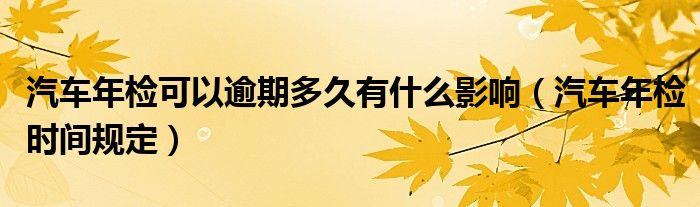 汽车年检可以逾期多久有什么影响（汽车年检时间规定）