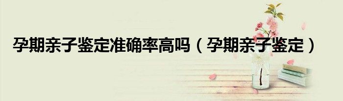 孕期亲子鉴定准确率高吗（孕期亲子鉴定）