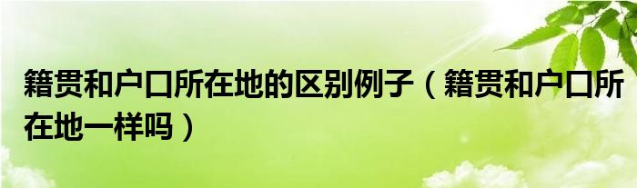 “籍贯和户口所在地的区别例子（籍贯和户口所在地一样吗）