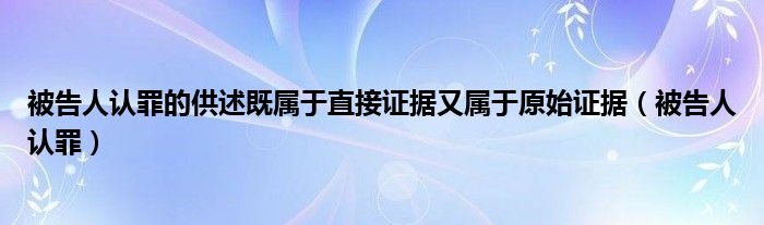 被告人认罪的供述既属于直接证据又属于原始证据（被告人认罪）