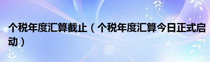 个税年度汇算截止（个税年度汇算今日正式启动）