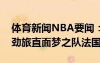 体育新闻NBA要闻：豪华阵容整装待发欧洲劲旅直面梦之队法国