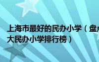 上海市最好的民办小学（盘点上海10大热门民办小学上海十大民办小学排行榜）