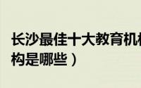 长沙最佳十大教育机构（湖南省最好的教育机构是哪些）