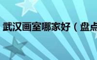 武汉画室哪家好（盘点武汉排名前十的画室）