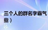 三个人的群名字霸气（适合三个人的群名有哪些）