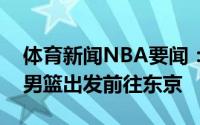 体育新闻NBA要闻：踏上征途戈贝尔晒法国男篮出发前往东京
