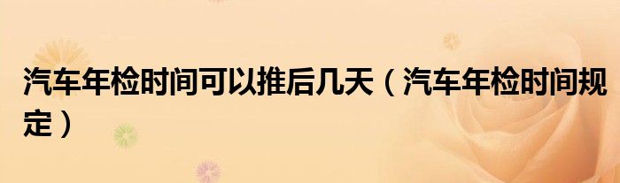 汽车年检时间可以推后几天（汽车年检时间规定）