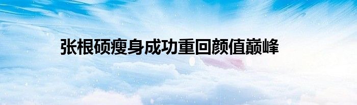 张根硕瘦身成功重回颜值巅峰