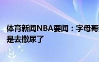 体育新闻NBA要闻：字母哥我们非常渴望这场胜利首节离开是去撒尿了