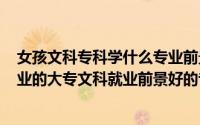 女孩文科专科学什么专业前景好,好就业?（女生文科最好就业的大专文科就业前景好的专业）
