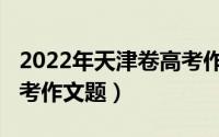 2022年天津卷高考作文题（2022年天津卷高考作文题）