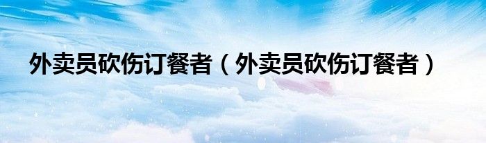 外卖员砍伤订餐者（外卖员砍伤订餐者）