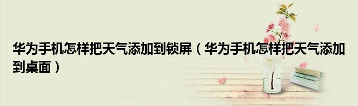 华为手机怎样把天气添加到锁屏（华为手机怎样把天气添加到桌面）