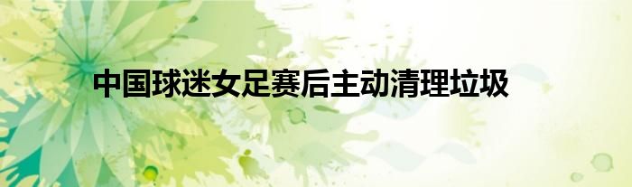 中国球迷女足赛后主动清理垃圾