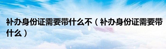 补办身份证需要带什么不（补办身份证需要带什么）