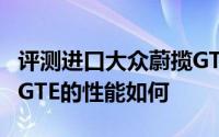 评测进口大众蔚揽GTE怎么样及进口大众蔚揽GTE的性能如何