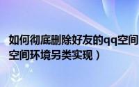 如何彻底删除好友的qq空间（如何删除qq空间好友净化QQ空间环境另类实现）