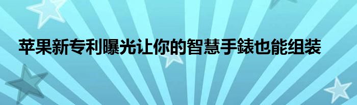 苹果新专利曝光让你的智慧手錶也能组装