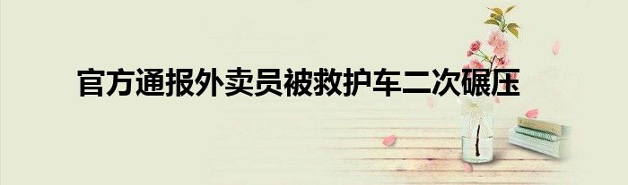 官方通报外卖员被救护车二次碾压