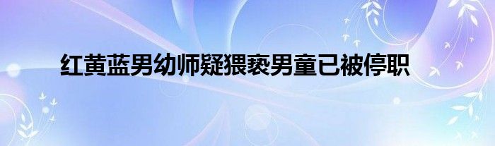 红黄蓝男幼师疑猥亵男童已被停职