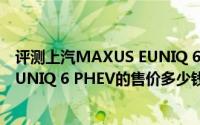 评测上汽MAXUS EUNIQ 6 PHEV怎么样及上汽MAXUS EUNIQ 6 PHEV的售价多少钱