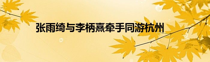 张雨绮与李柄熹牵手同游杭州