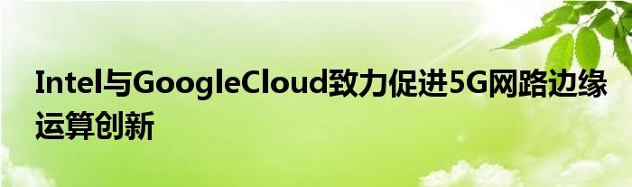 Intel与GoogleCloud致力促进5G网路边缘运算创新