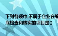 下列各项中,不属于企业在编制年度财务会计报告前,应该彻底检查和核实的项目是()