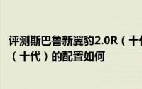 评测斯巴鲁新翼豹2.0R（十代）怎么样及斯巴鲁新翼豹2.0R（十代）的配置如何