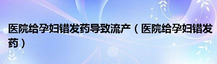 医院给孕妇错发药导致流产（医院给孕妇错发药）