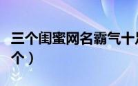 三个闺蜜网名霸气十足（闺蜜网名三人一人一个）