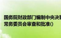 国务院财政部门编制中央决算草案后,提请全国人民代表大会常务委员会审查和批准()