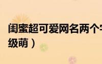 闺蜜超可爱网名两个字的（闺蜜网名两个字超级萌）