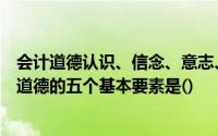 会计道德认识、信念、意志、教育和行为习惯会计人员职业道德的五个基本要素是()