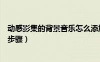 动感影集的背景音乐怎么添加（动感影集添加背景音乐详细步骤）