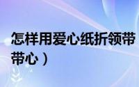 怎样用爱心纸折领带（教大家如何纸张折出领带心）