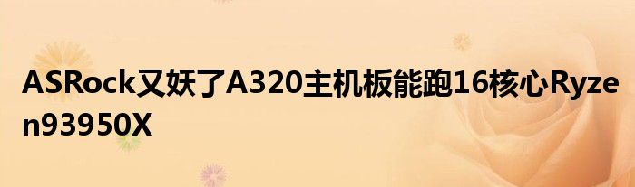 ASRock又妖了A320主机板能跑16核心Ryzen93950X