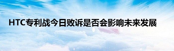 HTC专利战今日败诉是否会影响未来发展
