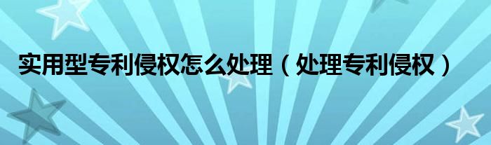 实用型专利侵权怎么处理（处理专利侵权）