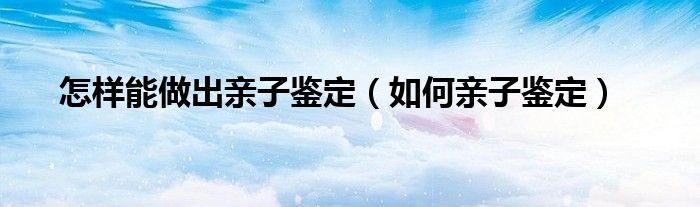 怎样能做出亲子鉴定（如何亲子鉴定）