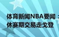 体育新闻NBA要闻：休斯顿记者火箭将会在休赛期交易走戈登